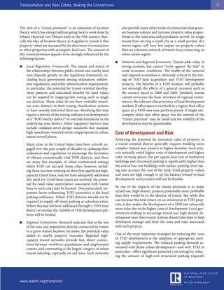 Transportation and Real Estate: Making the Connections                                                                                    3




The idea of a “transit premium” is an extension of location              also provide many other kinds of connections that gener-
theory, which has a long tradition going back to work done by            ate business volume and increase property value propor-
Johann Heinrich von Thünen early in the 19th century. Basi-              tional to the total area and population served. So single
cally the idea of location theory as it applies to transit is that       transit lines serving a small city or a small portion of a
property values are increased by the directness of connections           metro region will have less impact on property values
to other properties with synergistic land uses. The amount of            than an extensive network of transit lines connecting an
this transit premium appears to be strongly influenced by the            entire metro region.
following factors:
                                                                     ■   National and Regional Economics. Transit adds value in
■   Local Regulatory Framework. The nature and extent of                 strong markets, but cannot “swim against the tide” in
    the relationships between public transit and nearby land             weak economic conditions. The health of the national
    uses depends greatly on the regulatory framework, in-                and regional economies is obviously critical to the tim-
    cluding local government zoning ordinances, subdivi-                 ing of TOD land acquisition and TOD development
    sion regulations, and other administrative requirements.             projects. The benefits of a TOD location will probably
    In particular, the potential for transit-oriented develop-           not outweigh the effects of a general recession such as
    ment patterns and associated benefits for land values                the country faced in 2008 and 2009. Similarly, transit
    can be negated by inappropriate zoning such as single                cannot overcome the basic structure of regional econo-
    use districts. Many cities do not have workable mixed-               mies or the inherent characteristics of local development
    use zone districts in their zoning classification systems            markets. If office space is overbuilt in a region, then office
    or have severely restricted their use. Resolving this may            space in a TOD area may perform poorly. It might out-
    require a rewrite of the zoning ordinance or development             compete other new office space, but the amount of the
    of a “TOD overlay district” to override limitations in the           “transit premium” may be small and the viability of the
    underlying zone district. Other regulatory barriers may              development may be questionable.
    include outdated street design standards that mandate
    high-speed auto-oriented streets inappropriate in urban,         Cost of Development and Risk
    transit-served places.
                                                                     Achieving the potential for increased value of property in
    Many cities in the United States have been actively en-          a transit-oriented district generally requires building more
    gaged over the past couple of decades in updating their          complex (mixed-use) projects at higher densities. Such proj-
    ordinances and regulations to encourage the formation            ects naturally entail higher costs of development and higher
    of vibrant, economically vital TOD districts, and there          risks. In many places, the per-square-foot cost of multistory
    are many fine examples of urban institutional settings           buildings and structured parking is significantly higher than
    where TOD can succeed. Some cities, however, includ-             the cost of low-rise buildings with surface parking, even tak-
    ing those just now working on their first significant high-      ing into account the cost of the land. Until property values
    capacity transit lines, may not have adequately addressed        and rents are high enough to tip the balance toward vertical
    this need yet. Until those issues are resolved, the poten-       development, such projects will not be feasible.
    tial for land value appreciation associated with transit
    lines in such cities may be limited. One particularly im-        So one of the impacts of the transit premium is to make
    portant factor influencing TOD economics is the local            mixed-use, high-density projects potentially more profitable
    parking ordinance. Urban TOD districts should not be             than they would be in the absence of transit. But while this
    required to supply off-street parking at suburban ratios.        can increase the total return on an investment in TOD prop-
    Where this has not been addressed through a TOD zone             erty, it also makes the development of a TOD site inherently
    district or overlay, the viability of TOD development pat-       more risky due to the higher costs of development. Local gov-
    terns will be limited.                                           ernments wishing to encourage mixed-use, high-density de-
                                                                     velopment near their transit stations should take steps to help
■   Regional Connections. Research indicates that as the size        developers manage and limit the costs and risks associated
    of the area and population directly connected by transit         with such projects.
    to a given station location increases, the potential value
    added to nearby property increases. Regional high-               One of the most important strategies for reducing the costs
    capacity transit networks provide fast, direct connec-           of TOD development is the adoption of appropriate park-
    tions between workforce populations and employment               ing supply requirements. The reduced parking demand as-
    centers, and commuting is the largest category of urban          sociated with dense urban development—and with TOD in
    transit ridership, especially on rail lines. Such networks       particular—offers significant potential cost savings by reduc-
                                                                     ing the amount of high-cost structured parking required.




www.realtor.org/transtools
 