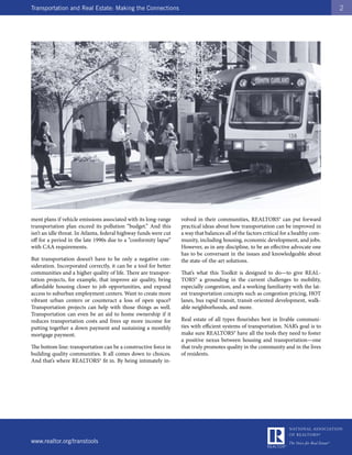 Transportation and Real Estate: Making the Connections                                                                                  2




ment plans if vehicle emissions associated with its long-range     volved in their communities, REALTORS® can put forward
transportation plan exceed its pollution “budget.” And this        practical ideas about how transportation can be improved in
isn’t an idle threat. In Atlanta, federal highway funds were cut   a way that balances all of the factors critical for a healthy com-
off for a period in the late 1990s due to a “conformity lapse”     munity, including housing, economic development, and jobs.
with CAA requirements.                                             However, as in any discipline, to be an effective advocate one
                                                                   has to be conversant in the issues and knowledgeable about
But transportation doesn’t have to be only a negative con-         the state-of-the-art solutions.
sideration. Incorporated correctly, it can be a tool for better
communities and a higher quality of life. There are transpor-      That’s what this Toolkit is designed to do—to give REAL-
tation projects, for example, that improve air quality, bring      TORS® a grounding in the current challenges to mobility,
affordable housing closer to job opportunities, and expand         especially congestion, and a working familiarity with the lat-
access to suburban employment centers. Want to create more         est transportation concepts such as congestion pricing, HOT
vibrant urban centers or counteract a loss of open space?          lanes, bus rapid transit, transit-oriented development, walk-
Transportation projects can help with those things as well.        able neighborhoods, and more.
Transportation can even be an aid to home ownership if it
reduces transportation costs and frees up more income for          Real estate of all types flourishes best in livable communi-
putting together a down payment and sustaining a monthly           ties with efficient systems of transportation. NAR’s goal is to
mortgage payment.                                                  make sure REALTORS® have all the tools they need to foster
                                                                   a positive nexus between housing and transportation—one
The bottom line: transportation can be a constructive force in     that truly promotes quality in the community and in the lives
building quality communities. It all comes down to choices.        of residents.
And that’s where REALTORS® fit in. By being intimately in-




www.realtor.org/transtools
 