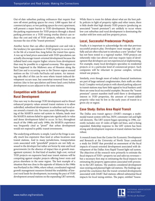 Transportation and Real Estate: Making the Connections                                                                                   4




Out-of-date suburban parking ordinances that require four            While there is room for debate about what are the best pub-
new off-street parking spaces for every 1,000 square feet of         lic policies in light of property rights and other issues, there
commercial space, or two parking spaces for every apartment,         is little doubt that high-density TOD projects (producing an
will present a major barrier to TOD development. Revising            associated “transit premium”) are unlikely to occur where
the parking requirements for TOD projects through a shared           low-cost suburban and rural development is dominating the
parking provision or a TOD zoning overlay district can re-           market with low rents and low property prices.
duce the cost and risk of TOD projects, which in turn can
increase the size of the “transit premium.”                          Local, Successful Predecessor Projects
Another factor that can affect development cost and risk is          Finally, it is important to acknowledge the role that previous
the tendency for speculation in TOD property to occur early          successful projects play. Developers must manage risk care-
in the life of a transit line, long before the transit line opens.   fully and are often reluctant to introduce a new “product” that
A run-up in land prices associated with TOD speculation can          has not been tested in a regional market. TOD projects are
actually discourage transit-oriented development because the         inherently risky (see above) and may require types of devel-
inflated land costs require higher returns from development          opment that developers are not experienced at implementing.
than may be possible in a regional economy. This appears to          For example, many local developers specialize in residential
have happened in the Midtown area of Houston along the               projects or in a particular kind of commercial project. Such
Red Line and is occurring now in the Denver region around            companies will be reluctant to pursue complex, vertical,
stations on the 113-mile FasTracks rail system. An interest-         mixed-use projects.
ing side effect of this can be seen where transit-induced de-
velopment occurs near, but somewhat removed from transit             Similarly, even though most of today’s financial institutions
stations (due to less speculation and lower land costs) before       are part of large national conglomerates, their staffs are often
development occurs adjacent to the same stations.                    local. Complex vertical projects with shared parking adjacent
                                                                     to transit stations may have little appeal to local bankers until
                                                                     there are some local successful examples. Because the “transit
Competition with Suburban and                                        premium” cannot manifest itself until there is development
Rural Development                                                    interest in TOD properties, the amount of transit-added
                                                                     property value may be low in the early years of transit in a
One sure way to discourage TOD development and to thwart
                                                                     given city or region.
enhanced property values around transit stations is to allow
unbridled, subsidized development in suburban and rural ar-
eas around a transit city. For many years following the open-        Case Study: Dallas Area Rapid Transit
ing of the MARTA metro-rail system in Atlanta, lands near            The Dallas area transit agency—DART—manages a multi-
the MARTA stations failed to appreciate significantly in value       modal transit system with bus, HOV, commuter rail and light
and dense development failed to occur. In fact, throughout           rail elements. The LRT system began operating in 1996, cur-
much of the 1980s and early 1990s, the MARTA experience              rently includes over 45 miles of light rail lines, and is being
was frequently cited as “proof ” that urban development              expanded. Ridership response to the LRT system has been
would not respond to public transit investments.                     strong and development response at transit stations has been
                                                                     robust.
The underlying arithmetic is simple. Land at the fringe is usu-
ally much less expensive than land at urban locations near           A research team from the Center for Economic Development
transit stations. And in many jurisdictions, transportation          and Research at the University of North Texas conducted
costs associated with “greenfield” projects are not fully as-        a study for DART that provided an assessment of the fiscal
sessed to the developer but rather are borne by state and local      impacts of transit-oriented development associated with de-
governments (in the absence of impact fees or growth man-            velopment of the Dallas Area Rapid Transit light rail system.
agement systems). In that kind of market, high-cost, vertical        The objectives of the research were primarily to estimate the
TOD projects on expensive land near transit stations will be         fiscal impacts of TOD—property tax and sales tax revenues—
competing against simpler projects offering lower rents and          but a necessary first step in estimating the fiscal impacts was
prices elsewhere in the same region. The best example of a           estimating the property appreciation associated with proxim-
situation that was close to the opposite of Atlanta in the 1980s     ity to the LRT stations. The analysis considered development
was Portland in the 1990s, where robust, coordinated regional        near existing and planned light rail stations. The findings sup-
growth management measures limited the availability of low-          ported the conclusion that the transit-oriented developments
cost rural lands for development, increasing the pace of TOD         associated with DART Rail stations offered substantial fiscal
development around stations on the expanding LRT network.            impacts for local taxing entities. The paper, entitled “Assess-




www.realtor.org/transtools
 