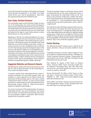 Transportation and Real Estate: Making the Connections                                                                                5




ment of the Potential Fiscal Impacts of Existing and Proposed     Transit has its greatest impact on mode share at large, mixed-
Transit-Oriented Development in the Dallas Area Rapid             use destinations that are also major employment centers. A
Transit Service Area” may be downloaded at: http://www.           paper documenting this relationship written by Dr. Gary
dart.org/about/WeinsteinClowerTODNov07.pdf.                       Barnes at the University of Minnesota, entitled “The Impor-
                                                                  tance of Trip Destination in Determining Transit Share,” may
Case Study: Portland Streetcar                                    be downloaded at: http://www.hhh.umn.edu/centers/slp/
                                                                  transportation/transreports/pdf/landuse_policy_address_
The metropolitan region around Portland, Oregon has been          congestion.pdf.
one of the leading places for transit-oriented development
and innovation in the United States for the past three decades.   One of the factors that will influence property values near tran-
The Portland MAX LRT line from downtown to Gresham was            sit in the future is the impact that motor fuel prices have on
one of the early successful LRT projects in the United States     choice of housing location. A thought-provoking white paper
and helped set the stage for many similar projects in places      on the relationships between the market for suburban housing
like Sacramento, St. Louis, and Denver.                           and gas prices, written by Joe Cortright for CEOs for Cities,
                                                                  entitled “Driven to the Brink: How the Gas Price Spike Popped
Beginning in 1992 the city initiated development of a street-     the Housing Bubble and Devalued the Suburbs” may be down-
car line connecting the main part of downtown with the Pearl      loaded at: http://www.ceosforcities.org/pubs_projects.
District—an old warehouse and manufacturing area next to
downtown. Ultimately the system was extended to the South
Waterfront area and the Portland Aerial Tram. Further ex-         Further Reading
tension across the river into a multidistrict loop is underway    The following documents represent source material for the
now. The City has kept track of the development impact of the     reports cited above. They are all readily available for down-
streetcar, with about $3.5 billion in new development occur-      load.
ring within two blocks of the streetcar alignment. A brief fac-
tual analysis of the impact that the Portland Streetcar has had   Cambridge Systematics, Economic Impact Analysis of Tran-
on development and property values in the central city area of    sit Investments: Guidebook for Practitioners, TRB Report 35,
Portland Oregon, entitled “Portland Streetcar Development         Transit Cooperative Research Program, Transportation Re-
Oriented Transit” may be downloaded at: http://www.port-          search Board (www.trb.org), 1998. http://onlinepubs.trb.org/
landstreetcar.org/pdf/development_200804_report.pdf.              Onlinepubs/tcrp/tcrp_rpt_35.pdf

                                                                  Diaz, Roderick B., Impacts of Rail Transit on Property
Suggested Websites and Research Reports                           Values, American Public Transit Association Rapid Tran-
The following are websites and research reports that are avail-   sit Conference Proceedings Paper, May 1999. http://www.
able for more in-depth discussions of the relationships be-       rtd-fastracks.com/media/uploads/nm/impacts_of_rail_
tween transit and property values.                                transif_on_property_values.pdf

A summary analysis of the relationships between transit in-       Parsons Brinckerhoff, The Effect of Rail Transit on Prop-
vestments (primarily rail) and nearby property values was         erty Values: A Summary of Studies, Project 21439S, Task 7,
included in a report prepared for the Federal Transit Ad-         NEORail II, 2001. http://www.reconnectingamerica.org/
ministration by Reconnecting America. This report, entitled       public/show/bestpractice162
“Capturing the Value of Transit” (as well as several similar
documents on related subjects) may be downloaded from the         Smith, Jeffery and Thomas Gihring, Financing Transit Sys-
Reconnecting America website at: http://www.reconnect-            tems Through Value Capture, Victoria Transport Policy Insti-
ingamerica.org/public/reports?page=2.                             tute, 2006. http://www.vtpi.org/smith.pdf

An overview of practical TOD implementation, focusing on
relationships between real estate development and various
forms of transit, was prepared by Reconnecting America for
the Local Initiatives Support Corporation: http://www.lisc.
org/files/8185_file_phoenix_tod.pdf.




www.realtor.org/transtools
 