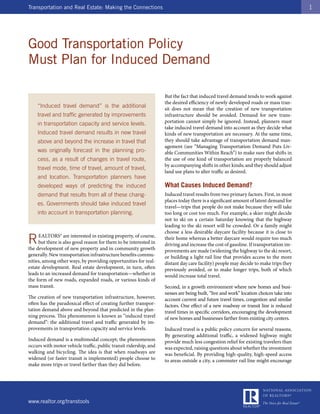 Transportation and Real Estate: Making the Connections                                                                                  1




Good Transportation Policy
Must Plan for Induced Demand

                                                                   But the fact that induced travel demand tends to work against
                                                                   the desired efficiency of newly developed roads or mass tran-
    “Induced travel demand” is the additional                      sit does not mean that the creation of new transportation
    travel and traffic generated by improvements                   infrastructure should be avoided. Demand for new trans-
    in transportation capacity and service levels.                 portation cannot simply be ignored. Instead, planners must
                                                                   take induced travel demand into account as they decide what
    Induced travel demand results in new travel                    kinds of new transportation are necessary. At the same time,
    above and beyond the increase in travel that                   they should take advantage of transportation demand man-
                                                                   agement (see “Managing Transportation Demand Puts Liv-
    was originally forecast in the planning pro-                   able Communities Within Reach”) to make sure that shifts in
    cess, as a result of changes in travel route,                  the use of one kind of transportation are properly balanced
                                                                   by accompanying shifts in other kinds; and they should adjust
    travel mode, time of travel, amount of travel,
                                                                   land use plans to alter traffic as desired.
    and location. Transportation planners have
    developed ways of predicting the induced                       What Causes Induced Demand?
    demand that results from all of these chang-                   Induced travel results from two primary factors. First, in most
                                                                   places today there is a significant amount of latent demand for
    es. Governments should take induced travel
                                                                   travel—trips that people do not make because they will take
    into account in transportation planning.                       too long or cost too much. For example, a skier might decide
                                                                   not to ski on a certain Saturday knowing that the highway
                                                                   leading to the ski resort will be crowded. Or a family might
                                                                   choose a less desirable daycare facility because it is close to
R    EALTORS® are interested in existing property, of course,
     but there is also good reason for them to be interested in
the development of new property and in community growth
                                                                   their home whereas a better daycare would require too much
                                                                   driving and increase the cost of gasoline. If transportation im-
                                                                   provements are made (widening the highway to the ski resort,
generally. New transportation infrastructure benefits commu-       or building a light rail line that provides access to the more
nities, among other ways, by providing opportunities for real-     distant day care facility) people may decide to make trips they
estate development. Real estate development, in turn, often        previously avoided, or to make longer trips, both of which
leads to an increased demand for transportation—whether in         would increase total travel.
the form of new roads, expanded roads, or various kinds of
mass transit.                                                      Second, in a growth environment where new homes and busi-
                                                                   nesses are being built, “live and work” location choices take into
The creation of new transportation infrastructure, however,        account current and future travel times, congestion and similar
often has the paradoxical effect of creating further transpor-     factors. One effect of a new roadway or transit line is reduced
tation demand above and beyond that predicted in the plan-         travel times in specific corridors, encouraging the development
ning process. This phenomenon is known as “induced travel          of new homes and businesses farther from existing city centers.
demand”: the additional travel and traffic generated by im-
provements in transportation capacity and service levels.          Induced travel is a public policy concern for several reasons.
                                                                   By generating additional traffic, a widened highway might
Induced demand is a multimodal concept; the phenomenon             provide much less congestion relief for existing travelers than
occurs with motor vehicle traffic, public transit ridership, and   was expected, raising questions about whether the investment
walking and bicycling. The idea is that when roadways are          was beneficial. By providing high-quality, high-speed access
widened (or faster transit is implemented) people choose to        to areas outside a city, a commuter rail line might encourage
make more trips or travel farther than they did before.




www.realtor.org/transtools
 
