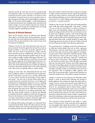 Transportation and Real Estate: Making the Connections                                                                                    2




suburban growth far from jobs and services (paradoxically           dency for travelers to shift travel mode in response to changes
increasing auto traffic). For many years, as settlement moved       in traffic corridors is limited to shorter trips for the pedestrian
westward across the country and later as we built our cities        and bicycle modes. However, pronounced mode shifts away
and suburbs, increased travel was seen in positive terms—a          from walking and biking can occur where the impact of road
sign of progress. But today, with rampant highway congestion,       construction is to make walking and bicycling less safe and
high cost of travel in family budgets, a national dependence        convenient—a common outcome.
on imported petroleum and emerging issues associated with
climate change, we are more likely to question the wisdom of        Changes in time of travel. In small cities and young suburban
inducing new travel. Serving new travel demand is one thing;        areas, traffic flow peaks during daily “rush hours”—usually
causing it might be something else entirely.                        7:30 a.m. to 8:30 a.m. and 4:30 p.m. to 5:30 p.m. However, in
                                                                    larger cities and metropolitan regions, this peaking effect is
                                                                    spread over longer periods of time. This occurs because as traf-
Sources of Induced Demand                                           fic grows and congestion increases, some travel during peak
There are five primary sources of induced travel demand.            periods is discouraged. Popular perception is that rush hour
These apply to all modes (auto, transit, pedestrian, bicycle),      traffic is made up primarily of commuters going to work or go-
but only auto and transit induced travel have been studied ex-      ing back home from work. Actually, however, in many cities
tensively. They are presented here in the context of auto travel    commuting represents less than 25 percent of daily travel and
for purposes of simplicity.                                         less than 50 percent of traffic in the afternoon peak period.
Changes in travel route. The roads and streets of an area com-      The remaining travel—shopping, social and recreational trav-
prise a network. We tend to ignore this fact and focus only on      el, deliveries, school-related trips and so forth—represents
specific corridors, or even just on specific segments of cor-       “discretionary” travel for which drivers have more flexibility
ridors, but every street is connected into a larger network.        to choose their time of travel to avoid congestion. In congest-
Some networks are more complete than others, but in most            ed areas, some of these trips shift to “shoulder periods” earlier
networks there will be alternative parallel routes for any spe-     in the afternoon or later, in the early evening. As a result, in
cific corridor we might consider widening or otherwise “im-         larger urban areas, the afternoon “rush hour” actually lasts
proving.” When average speeds (or travel flow) are increased        as long as three to four hours. When highways are widened
(by reducing congestion, or by eliminating intersections, etc.)     or new freeways are built, some of that shoulder travel shifts
daily traffic on the local network will readjust to the new con-    back into the peak period. Because most traffic engineering
dition. Part of that adjustment process includes the shifting of    is focused on providing capacity for peak travel periods, this
travel from alternative parallel routes to the newly improved       time shift is an important form of induced travel that causes
route. This occurs very quickly, often in a matter of days.         the public and policy makers to seek further street and road-
                                                                    way expansion. This is troubling to traffic engineers who
Changes in travel mode. The relationship between the travel         know that concentrating traffic in peak periods represents an
times of different modes is an important factor in determin-        inherently inefficient use of the public’s roadway investment.
ing the “mode share” in an area or in a corridor. (Mode share
is a term used to describe the percentage of trips made by          Changes in amount of travel. Humans are inherently mobile
each mode.) One sure way to increase transit mode share is          beings—a result of shared DNA reflecting our heritage as
to speed up transit connections between a set of origins and        hunter-gatherers who roamed over large areas daily and sea-
destinations by implementing express bus service, installing        sonally. And, our society and economy require high levels of
special bus lanes, or building a rail line. Conversely, when in-    mobility and transportation service to run the way we want
vestments are made in a street or highway to increase traffic       them to. As a consequence, there is almost always a signifi-
flow and speeds, the result can be a shift from transit back to     cant amount of latent demand for travel, even in rural places.
driving. This is referred to as an induced mode shift. Simi-        What prevents latent travel demand from becoming actual
larly, one reason people carpool is to alleviate the difficulty     travel is primarily time and cost. So when travel times are re-
of making long trips in congested corridors by driving alone.       duced by construction of new routes or delay is (temporarily)
However, the extension of a new freeway without HOV lanes           reduced by widening or otherwise improving existing routes,
can reduce the incentive to carpool, raising the single occu-       some of the latent demand for travel becomes actual travel.
pant vehicle (SOV) mode share and increasing traffic.
                                                                    This conversion of latent demand to new traffic is a major
For walking and bicycling, trip length is an important factor       source of induced travel. To get some idea of how significant
in potential mode shifts. People will walk or bicycle only rela-    it is, the graphic below shows the growth in U.S. population
tively short distances for most trips (generally less than a mile   and in total U.S. daily vehicle miles of travel (VMT) over the
for walking and less than five miles for bicycling). So the ten-




www.realtor.org/transtools
 