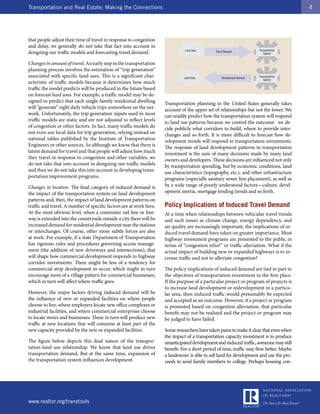 Transportation and Real Estate: Making the Connections                                                                                     4




that people adjust their time of travel in response to congestion
and delay, we generally do not take that fact into account in
                                                                               Land Uses                                 Transportation
designing our traffic models and forecasting travel demand.                                     Travel Demand
                                                                                                                            System


Changes in amount of travel. An early step in the transportation
planning process involves the estimation of “trip generation”
associated with specific land uses. This is a significant char-                Land Uses            Development Demand   Transportation
                                                                                                                            System
acteristic of traffic models because it determines how much
traffic the model predicts will be produced in the future based
on forecast land uses. For example, a traffic model may be de-
signed to predict that each single-family residential dwelling       Transportation planning in the United States generally takes
will “generate” eight daily vehicle trips somewhere on the net-      account of the upper set of relationships but not the lower. We
work. Unfortunately, the trip generation inputs used in most         can readily predict how the transportation system will respond
traffic models are static and are not adjusted to reflect levels     to land use patterns because we control the outcome: we de-
of congestion or other factors. In fact, many traffic models do      cide publicly what corridors to build, where to provide inter-
not even use local data for trip generation, relying instead on      changes and so forth. It is more difficult to forecast how de-
national tables published by the Institute of Transportation         velopment trends will respond to transportation investments.
Engineers or other sources. So although we know that there is        The response of land development patterns to transportation
latent demand for travel and that people will adjust how much        investment is the sum of many decisions made by many land
they travel in response to congestion and other variables, we        owners and developers. These decisions are influenced not only
do not take that into account in designing our traffic models        by transportation spending, but by economic conditions, land
and thus we do not take this into account in developing trans-       use characteristics (topography, etc.), and other infrastructure
portation improvement programs.                                      programs (especially sanitary sewer line placement), as well as
Changes in location. The final category of induced demand is         by a wide range of poorly understood factors—culture, devel-
the impact of the transportation system on land development          opment inertia, mortgage lending trends and so forth.
patterns and, then, the impact of land development patterns on
traffic and travel. A number of specific factors are at work here.   Policy Implications of Induced Travel Demand
At the most obvious level, when a commuter rail line or free-        At a time when relationships between vehicular travel trends
way is extended into the countryside outside a city there will be    and such issues as climate change, energy dependency, and
increased demand for residential development near the stations       air quality are increasingly important, the implications of in-
or interchanges. Of course, other more subtle forces are also        duced travel demand have taken on greater importance. Most
at work. For example, if a state Department of Transportation        highway investment programs are presented to the public in
has rigorous rules and procedures governing access manage-           terms of “congestion relief ” or traffic alleviation. What if the
ment (the addition of new driveways and intersections), that         actual impact of building new or expanded highways is to in-
will shape how commercial development responds to highway            crease traffic and not to alleviate congestion?
corridor investments. There might be less of a tendency for
commercial strip development to occur, which might in turn           The policy implications of induced demand are tied in part to
encourage more of a village pattern for commercial businesses,       the objectives of transportation investment in the first place.
which in turn will affect where traffic goes.                        If the purpose of a particular project or program of projects is
                                                                     to increase land development or redevelopment in a particu-
However, the major factors driving induced demand will be            lar area, then induced traffic would presumably be expected
the influence of new or expanded facilities on where people          and accepted as an outcome. However, if a project or program
choose to live, where employers locate new office complexes or       is promoted based on congestion alleviation, that particular
industrial facilities, and where commercial enterprises choose       benefit may not be realized and the project or program may
to locate stores and businesses. These in turn will produce new      be judged to have failed.
traffic at new locations that will consume at least part of the
new capacity provided by the new or expanded facilities.             Some researchers have taken pains to make it clear that even when
                                                                     the impact of a transportation capacity investment is to produce
The figure below depicts this dual nature of the transpor-           unanticipated development and induced traffic, someone may still
tation-land use relationship. We know that land use drives           benefit. For a short period of time, traffic may flow better. Maybe
transportation demand. But at the same time, expansion of            a landowner is able to sell land for development and use the pro-
the transportation system influences development.                    ceeds to send family members to college. Perhaps housing con-




www.realtor.org/transtools
 