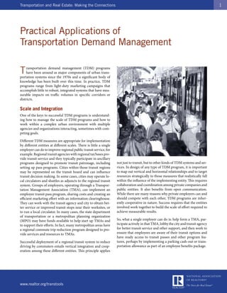 Transportation and Real Estate: Making the Connections                                                                                    1




Practical Applications of
Transportation Demand Management

T   ransportation demand management (TDM) programs
    have been around as major components of urban trans-
portation systems since the 1970s and a significant body of
knowledge has been built over this time. In practice, TDM
programs range from light-duty marketing campaigns that
accomplish little to robust, integrated systems that have mea-
surable impacts on traffic volumes in specific corridors or
districts.

Scale and Integration
One of the keys to successful TDM programs is understand-
ing how to manage the scale of TDM programs and how to
work within a complex urban environment with multiple
agencies and organizations interacting, sometimes with com-
peting goals.

Different TDM measures are appropriate for implementation
by different entities at different scales. There is little a single
employer can do to improve regional public transit service, for
example. Regional transit agencies with regional tax bases pro-
vide transit service and they typically participate in ancillary
programs designed to promote transit patronage, including             not just to transit, but to other kinds of TDM systems and ser-
setting up pass programs. Cities within those transit regions         vices. In design of any type of TDM program, it is important
may be represented on the transit board and can influence             to map out vertical and horizontal relationships and to target
transit decision making. In some cases, cities may operate lo-        resources strategically to those measures that realistically fall
cal circulators and shuttles as adjuncts to the regional transit      within the influence of the implementing entity. This requires
system. Groups of employers, operating through a Transpor-            collaboration and coordination among private companies and
tation Management Association (TMA), can implement an                 public entities. It also benefits from open communication.
employee transit pass program, sharing costs and creating an          While there are many reasons why private employers can and
efficient marketing effort with an information clearinghouse.         should compete with each other, TDM programs are inher-
They can work with the transit agency and city to obtain bet-         ently cooperative in nature. Success requires that the entities
ter service or improved transit stops near their worksites, or        involved work together to build the scale of effort required to
to run a local circulator. In many cases, the state department        achieve measurable results.
of transportation or a metropolitan planning organization
(MPO) may have funds available to help start up TMAs and              So, what a single employer can do is: help form a TMA, par-
to support their efforts. In fact, many metropolitan areas have       ticipate actively in that TMA, lobby the city and transit agency
a regional commute trip reduction program designed to pro-            for better transit service and other support, and then work to
vide services and resources to TMAs.                                  ensure that employees are aware of their transit options and
                                                                      have ready access to transit passes and other program fea-
Successful deployment of a regional transit system to reduce          tures, perhaps by implementing a parking cash-out or trans-
driving by commuters entails vertical integration and coop-           portation allowance as part of an employee benefits package.
eration among these different entities. This principle applies




www.realtor.org/transtools
 