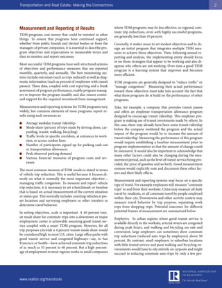 Transportation and Real Estate: Making the Connections                                                                                  2




Measurement and Reporting of Results                               where TDM programs may be less effective, so regional com-
                                                                   mute trip reductions, even with highly successful programs,
TDM programs cost money that could be invested in other            are generally less than 10 percent.
things. To ensure that programs have continued support,
whether from public boards and elected bodies or from the          Generally, it makes sense to set modest objectives and to de-
managers of private companies, it is essential to describe pro-    sign an initial program that integrates multiple TDM mea-
gram objectives and expectations in measurable terms and           sures to achieve those objectives. Then, following annual re-
then to monitor and report outcomes.                               porting and analysis, the implementing entity should focus
                                                                   in on those strategies that appear to be working and also di-
Most successful TDM programs have well-structured systems          agnose why others are not working. Over time a good TDM
of objectives and performance measures that are reported           program is a learning system that improves and becomes
monthly, quarterly, and annually. The best monitoring sys-         more efficient.
tems include outcomes (such as trips reduced) as well as diag-
nostic information (such as percent of employees with transit      TDM programs are generally designed to “reduce traffic” or
passes). These data, coupled with cost reporting and a frank       “manage congestion.” Measuring their actual performance
assessment of program performance, enable program manag-           toward these objectives must take into account the fact that
ers to improve the program steadily and also ensure contin-        what these programs do is build on the performance of other
ued support for the required investment from management.           programs.
Measurement and reporting systems for TDM programs vary            Take, for example, a company that provides transit passes
widely, but common elements of most programs report re-            and offers an employee transportation allowance program
sults using such measures as:                                      designed to encourage transit ridership. This employer pro-
                                                                   gram is making use of transit investments made by others. In
■   Average weekday transit ridership                              this case, there may already have been some transit ridership
■   Mode share (percent of trips made by driving alone, car-       before the company instituted the program and the actual
    pooling, transit, walking, bicycling)                          impact of the program would be to increase the amount of
■   Traffic levels in specific corridors, at entrances to work-    transit ridership. Measuring the performance of this program
    sites, or across cordon lines                                  would require establishing a baseline measurement prior to
■   Number of participants signed up for parking cash-out          program implementation so that the amount of change could
    or transportation allowances                                   be measured. It would also be important to acknowledge that
■   Peak observed parking demand                                   many other factors could also be changing during the mea-
■   Various financial measures of program costs and rev-           surement period, such as the level of transit service being pro-
    enues                                                          vided, the price of gasoline and so forth. Good measurement
The most common measure of TDM results is stated in terms          systems would explicitly note and document these other fac-
of vehicle trip reduction. This is useful because it focuses di-   tors and their likely effects.
rectly on what is normally the most important objective—           Measurement and reporting systems may focus on a specific
managing traffic congestion. To measure and report vehicle         type of travel. For example employers will measure “commute
trip reduction, it is necessary to set a benchmark or baseline     trips” to and from their worksite. Cities may measure all daily
that is based on actual measurement of the current situation       travel by residents, or all commute travel by people employed
or status quo. This normally includes counting vehicles at pre-    within their city. Downtowns and other activity centers may
set locations and surveying employees or other travelers to        measure travel behavior by trip purpose, separating work
determine travel behavior.                                         trips from shopping trips. Potential outcomes for different
In setting objectives, scale is important. A 40 percent tran-      potential frames of measurement are summarized below.
sit mode share for commute trips into a downtown or major          Employers. In urban regions where good transit service is
employment center is achievable assuming good transit ser-         available directly to the worksite, arterial streets are congested
vice coupled with a smart TDM program. However, for all            during peak hours, and walking and bicycling are safe and
trip purposes citywide a 4 percent transit mode share would        convenient, large employers can sometimes show commute
be considered high in most U.S. cities. Large office parks with    trip reductions (reduced auto trips by employees) above 50
good transit service and congested highways—say, in San            percent. By contrast, small employers in suburban locations
Francisco or Seattle—have achieved commute trip reductions         with little transit service and poor walking and bicycling en-
of as much as 55 percent to 60 percent. But a high percent-        vironments would have to rely entirely on carpools and might
age of employment in most regions works in small companies         succeed in reducing commute auto trips by only a few per-




www.realtor.org/transtools
 