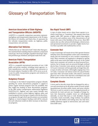 Transportation and Real Estate: Making the Connections                                                                                 1




Glossary of Transportation Terms


American Association of State Highway                               Bus Rapid Transit (BRT)
and Transportation Officials (AASHTO)                               A type of urban transit service where buses operate in ex-
                                                                    clusive travel lanes or “transitways” that separate them from
AASHTO is a nonprofit, nonpartisan association represent-
                                                                    regular traffic. BRT operates at higher speeds than regular
ing highway and transportation departments in the 50 states,
                                                                    bus service and combines some of the characteristics of rail
the District of Columbia, and Puerto Rico. It represents the
                                                                    transit with some of the flexibility of bus service. Most BRT
five vehicular transportation modes: air, highways, public
                                                                    systems also use other advanced technologies, infrastructure,
transportation, rail, and water.
                                                                    and operational investments to provide a higher level of ser-
                                                                    vice than is possible with traditional bus service.
Alternative Fuel Vehicles
Vehicles that run on “alternative fuels” (fuels other than gaso-    Commuter Rail
line and diesel fuel) including ethanol, methanol, compressed
                                                                    A type of passenger rail transit service that operates between
natural gas, electricity, hydrogen, liquefied natural gas, lique-
                                                                    suburban areas and metropolitan centers and is intended pri-
fied petroleum gas, biodiesel, and liquids made from coal.
                                                                    marily (but not exclusively) to carry travelers commuting to
                                                                    work. Most commuter rail equipment is designed to operate
American Public Transportation                                      safely on the same tracks that freight trains use. In the United
Association (APTA)                                                  States most commuter rail systems use diesel powered loco-
                                                                    motives, but in Europe most are powered through overhead
APTA is a nonprofit international association of over 1,500         electric lines. Commuter trains operate at speeds up to about
public and private members including transit agencies, ve-          125 m.p.h. Commuter rail lines generally are longer than oth-
hicle manufacturers, and other suppliers and contractors in         er types of urban rail transit, with lengths ranging from 10 to
the transit industry. Founded in 1882, APTA serves as an ad-        125 miles. Commuter rail stations tend to be spaced farther
vocate for public transportation programs and initiatives in        apart than other rail transit modes, with stations commonly
the United States.                                                  placed at one to three mile intervals in developed areas and
                                                                    farther apart on sections away from city centers.
Budgetary Firewall
A technique in the federal transportation program whereby           Complete Streets
spending for certain discretionary programs is capped to            A term used to describe streets that are designed for safe ac-
protect regular formula programs from the possibility that          cess and convenient use by all surface modes of travel, includ-
they might lose funding to those discretionary programs.            ing pedestrians, bicyclists, public transit, and motor vehicles.
In the 2005 surface transportation authorization legislation        The term is used in contrast to streets designed primarily or
(SAFETEA-LU), highway and mass transit firewalls were               exclusively for truck and auto use. Examples of design fea-
established to protect certain highway, highway safety, and         tures that characterize complete streets are well-designed
transit programs from having to compete with the discretion-        sidewalks, on-street bike lanes or wide shoulders, frequent
ary programs through which specific projects are earmarked.         crosswalks, raised crosswalks, refuge medians, bus pullouts
Highway or transit program funding could still be reduced,          at bus stops with shelters and waiting areas, bus-only lanes,
but such reductions would not allow increases in discretion-        audible pedestrian signals at intersections, and curb exten-
ary programs.                                                       sions (bulb-outs).




www.realtor.org/transtools
 