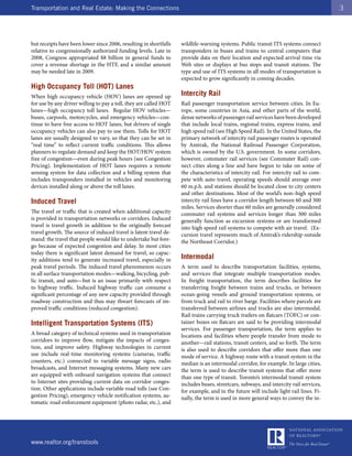 Transportation and Real Estate: Making the Connections                                                                                 3




but receipts have been lower since 2006, resulting in shortfalls   wildlife-warning systems. Public transit ITS systems connect
relative to congressionally authorized funding levels. Late in     transponders in buses and trains to central computers that
2008, Congress appropriated $8 billion in general funds to         provide data on their location and expected arrival time via
cover a revenue shortage in the HTF, and a similar amount          Web sites or displays at bus stops and transit stations. The
may be needed late in 2009.                                        type and use of ITS systems in all modes of transportation is
                                                                   expected to grow significantly in coming decades.
High Occupancy Toll (HOT) Lanes
When high occupancy vehicle (HOV) lanes are opened up              Intercity Rail
for use by any driver willing to pay a toll, they are called HOT   Rail passenger transportation service between cities. In Eu-
lanes—high occupancy toll lanes. Regular HOV vehicles—             rope, some countries in Asia, and other parts of the world,
buses, carpools, motorcycles, and emergency vehicles—con-          dense networks of passenger rail services have been developed
tinue to have free access to HOT lanes, but drivers of single      that include local trains, regional trains, express trains, and
occupancy vehicles can also pay to use them. Tolls for HOT         high speed rail (see High Speed Rail). In the United States, the
lanes are usually designed to vary, so that they can be set in     primary network of intercity rail passenger routes is operated
“real time” to reflect current traffic conditions. This allows     by Amtrak, the National Railroad Passenger Corporation,
planners to regulate demand and keep the HOT/HOV system            which is owned by the U.S. government. In some corridors,
free of congestion—even during peak hours (see Congestion          however, commuter rail services (see Commuter Rail) con-
Pricing). Implementation of HOT lanes requires a remote            nect cities along a line and have begun to take on some of
sensing system for data collection and a billing system that       the characteristics of intercity rail. For intercity rail to com-
includes transponders installed in vehicles and monitoring         pete with auto travel, operating speeds should average over
devices installed along or above the toll lanes.                   60 m.p.h. and stations should be located close to city centers
                                                                   and other destinations. Most of the world’s non–high speed
Induced Travel                                                     intercity rail lines have a corridor length between 60 and 300
                                                                   miles. Services shorter than 60 miles are generally considered
The travel or traffic that is created when additional capacity     commuter rail systems and services longer than 300 miles
is provided in transportation networks or corridors. Induced       generally function as excursion systems or are transformed
travel is travel growth in addition to the originally forecast     into high speed rail systems to compete with air travel. (Ex-
travel growth. The source of induced travel is latent travel de-   cursion travel represents much of Amtrak’s ridership outside
mand: the travel that people would like to undertake but fore-     the Northeast Corridor.)
go because of expected congestion and delay. In most cities
today there is significant latent demand for travel, so capac-
ity additions tend to generate increased travel, especially in     Intermodal
peak travel periods. The induced travel phenomenon occurs          A term used to describe transportation facilities, systems,
in all surface transportation modes—walking, bicycling, pub-       and services that integrate multiple transportation modes.
lic transit, and auto—but is an issue primarily with respect       In freight transportation, the term describes facilities for
to highway traffic. Induced highway traffic can consume a          transferring freight between trains and trucks, or between
significant percentage of any new capacity provided through        ocean-going vessels and ground transportation systems, or
roadway construction and thus may thwart forecasts of im-          from truck and rail to river barge. Facilities where parcels are
proved traffic conditions (reduced congestion).                    transferred between airlines and trucks are also intermodal.
                                                                   Rail trains carrying truck trailers on flatcars (TOFC) or con-
Intelligent Transportation Systems (ITS)                           tainer boxes on flatcars are said to be providing intermodal
                                                                   services. For passenger transportation, the term applies to
A broad category of technical systems used in transportation       locations and facilities where people transfer from mode to
corridors to improve flow, mitigate the impacts of conges-         another—rail stations, transit centers, and so forth. The term
tion, and improve safety. Highway technologies in current          is also used to describe corridors that offer more than one
use include real-time monitoring systems (cameras, traffic         mode of service. A highway route with a transit system in the
counters, etc.) connected to variable message signs, radio         median is an intermodal corridor, for example. In large cities,
broadcasts, and Internet messaging systems. Many new cars          the term is used to describe transit systems that offer more
are equipped with onboard navigation systems that connect          than one type of transit. Toronto’s intermodal transit system
to Internet sites providing current data on corridor conges-       includes buses, streetcars, subways, and intercity rail services,
tion. Other applications include variable road tolls (see Con-     for example, and in the future will include light rail lines. Fi-
gestion Pricing), emergency vehicle notification systems, au-      nally, the term is used in more general ways to convey the in-
tomatic road enforcement equipment (photo radar, etc.), and




www.realtor.org/transtools
 