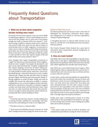 Transportation and Real Estate: Making the Connections                                                                                       1




Frequently Asked Questions
about Transportation

1. What can be done about congestion                                Additional Web Resources:
                                                                    The Municipal Research and Services Center of the State of
besides building more roads?                                        Washington has introductory information about conges-
Increasing road and street capacity is just one tool available      tion management on its website at: www.mrsc.org/Subjects/
for addressing congestion.* In fact, road-building may not al-      Transpo/CongestionMgt.aspx.
ways be the best strategy, since in some cases it can produce
enough new traffic to consume all the new capacity.** A dif-        A thoughtful discussion of induced traffic demand can be
ferent strategy would be to improve transit service, which not      found on a British site: www.absoluteastronomy.com/topics/
only removes traffic from streets but also allows travelers to      Induced_demand.
avoid having to drive in traffic congestion. In many places it
                                                                    The Victoria Transport Policy Institute has a great deal of
makes sense to improve walking and bicycling environments,
                                                                    information about transportation demand management at:
particularly since about 25 percent of auto trips in the United
                                                                    www.vtpi.org/tdm.
States are less than a mile long. Making it possible for people
to walk and bike for short trips improves quality of life and
public health and increases property values.***                      2. How are roads funded?
                                                                    Each public road or street is the responsibility of a specific munici-
Some strategies don’t require transportation investments in         pality, county, or state agency.* State highways are funded by state
“supply” but rather focus on the demand side. Where neighbor-       departments of transportation (DOTs) with money from state fuel
hoods are more “complete,” for example, the demand for road         taxes, vehicle registration fees, and other state-enacted sources.
space can be reduced dramatically. “Complete” neighborhoods
have schools, shopping, and services all within walking dis-        State DOTs also receive federal funds from Congress. These
tance of their homes. Research has shown that when residents        federal highway funds are appropriated from sources that in-
can walk and bike to nearby schools, retail stores, and services,   clude fuel taxes and various excise taxes on vehicles and tires,
household driving is reduced by 20 percent or more. Another         as well as other fees and taxes.
“demand-side” strategy sets tolls and other forms of roadway
pricing at higher rates during peak travel periods, thereby re-     In most states, counties and municipalities are responsible for
ducing congestion in certain corridors. Finally, new tools are      local streets within their jurisdictions and pay for them with
available that increase the information available to travelers,     funds from a variety of sources including property taxes, sales
enabling them to use on-board navigation systems and hand-          taxes, real estate excise taxes, permit fees, local option gas
held devices with Internet connections to anticipate congested      taxes, and general funds. (In a few states, county or munici-
corridors and choke points and find alternative routes. States      pal streets are the responsibility of the state DOT.) Counties
and cities can make investments that provide data and infra-        and municipalities usually also receive some state and federal
structure in support of these information systems, thereby im-      funding from their state DOT. In some cases, construction of
proving traffic flows without building new lanes.                   state and local roads or streets may be funded in part through
                                                                    tolls or through impact fees paid by developers.
Notes:
                                                                    Finally, some roads in national parks or forests or on other
* “Increasing road and street capacity” includes adding lanes
                                                                    public lands are the responsibility of the federal or state agen-
in existing corridors, building new interchanges and major
                                                                    cies that manage them and that receive funding from public
intersections, and building new roads on new alignments.
                                                                    lands and recreation programs.
** This effect is known as “induced traffic.”
                                                                    Notes:
*** Such transit and walk/bike measures are known as “mode          * Some private roads and streets are built by developers and
shift” strategies because they change the mode of some trips.       maintained by special districts or property owners’ associations.




www.realtor.org/transtools
 