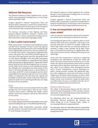 Transportation and Real Estate: Making the Connections                                                                                    2




Additional Web Resources:                                              The National Conference of State Legislatures has a website
                                                                       devoted to state transportation funding issues at: www.ncsl.
The National Conference of State Legislatures has a site de-           org/default.aspx?tabid=13606.
voted to state transportation funding issues at: www.ncsl.org/
default.aspx?tabid=13606.                                              Congress appointed a National Transportation Policy and
                                                                       Revenue Study Commission to examine how transportation is
Congress appointed a National Transportation Policy and                funded at the federal level. The final report of the Commission
Revenue Study Commission to examine how transportation is              can be found here: http://transportationfortomorrow.org.
funded at the federal level. The final report of the Commission
can be found here: http://transportationfortomorrow.org.
                                                                       4. How are transportation and land use
The American Association of State Highway and Trans-                   issues related?
portation Officials (AASHTO) maintains a “Bottom Line”
website devoted to surface transportation funding issues at:           Land uses generate transportation demand and transporta-
http://bottomline.transportation.org/ataglance.html.                   tion systems and corridors generate demand for land uses.

                                                                       Land development patterns have a significant effect on travel
3. How is public transit funded?                                       demand. Where land uses are separated—with homes in one
Public transit systems* are funded in part through fares, passes       area and retail stores in another, for example—traffic levels
and other direct “operating” revenues. Local or state agencies         will be high. Where land uses are mixed and densities are
that manage public transit systems also receive funding through        moderate or higher, transit ridership will be high. Where
local or regional public sources such as sales taxes, property tax-    there is a horizontal mix of land uses in neighborhoods with a
es, and other taxes and fees. Transit agencies supplement these        well-connected street network, walking and bicycling activity
sources with grants from state DOTs and federal agencies. In           will be high.
most states, state transit grants come from state general funds
or a state sales tax, although in a few states public transit grants   At the same time, transportation is necessary to supporting
come out of the state highway or transportation fund. Federal          development and redevelopment of land uses. Roads and
public transit grants are appropriated by Congress from federal        streets and transit systems provide essential access to land.
general funds and from the federal highway fund. It is uncom-          Further, the capacity and operational characteristics of streets
mon for public transit systems to receive funding from impact          and transit systems determine travel times in specific corri-
fees, although some municipalities may obtain money for new            dors, which in turn influence where development pressure
buses or rail stations through exactions or special districts. In      will be focused. Transportation connects destinations to-
some states a state DOT or state transit agency may have direct        gether, creating economic synergies that significantly influ-
responsibility for the operation of specific services or corridors.    ence where employment centers and retail centers are built.
Finally, it is important to note that many state, regional, and        Freight access determines where businesses can thrive, which
local public transit providers contract with private transit com-      in turn influences where commercial development can occur.
panies for specific services, but that generally does not change       Neither private sector investment strategy nor public policy
how those services are paid for.                                       can address these two issues successfully unless they are un-
                                                                       derstood as integrated elements of urban form.
Notes:
* Public transit systems are owned and operated by the public          Additional Web Resources:
through some sort of transit agency. There are also a variety          The website of Reconnecting America and the Center for
of private transit systems, including hotel shuttles, airport          Transit-Oriented Development (CTOD) provides extensive
shuttles, intercity bus companies, and various other forms of          information on the relationship between transit and land use:
for-hire transit.                                                      www.reconnectingamerica.org.

                                                                       For information about how the transportation/land use
Additional Web Resources:                                              relationship influences greenhouse gas emissions and
For a website with general information about public transit, includ-   climate change, go to the “Growing Cooler” website at:
ing transit funding issues, go to: www.publictransportation.org.       www.smartgrowthamerica.org/gcindex.html.
The American Public Transportation Association website                 For information about the relationships between transportation
provides extensive information about public transit and pub-           systems and urban sprawl, go to: www.smartgrowthamerica.org/
lic transit funding: www.apta.com.                                     transportation.html.




www.realtor.org/transtools
 