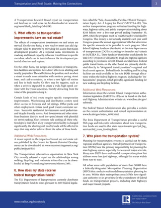 Transportation and Real Estate: Making the Connections                                                                                 3




A Transportation Research Board report on transportation           tion called the “Safe, Accountable, Flexible, Efficient Transpor-
and land use in rural areas can be downloaded at: www.trb.         tation Equity Act: A Legacy for Users” (SAFETEA-LU). This
org/news/blurb_detail.asp?id=8243.                                 surface transportation program authorized funding for high-
                                                                   ways, highway safety, and public transportation totaling about
5. What effects do transportation                                  $244 billion over a five-year period ending September 30,
                                                                   2009, when the program must be reauthorized or extended by
improvements have on real estate?                                  Congress. This money is not actually available each year until
The effects of transportation investments on real estate are       Congress passes the annual appropriation bills that determine
myriad. On the one hand, a new road or street can add sig-         the specific amounts to be provided in each program. Most
nificant value to property by providing the access that makes      federal highway funds are distributed to the state departments
development possible. At a regional scale, investments in          of transportation (DOTs) according to formulas and criteria
roadway and transit capacity influence travel times in specific    in SAFETEA-LU. These funds are then either used directly for
corridors, which can in turn influence the development po-         state DOT projects or allocated to local and regional agencies
tential of sectors and regions.                                    according to provisions in both federal and state laws. Federal
                                                                   public transit funds, on the other hand, are primarily distrib-
On the other hand, the design and operation of transporta-         uted directly to “designated transit providers”—regional and
tion facilities and systems have direct effects on abutting and    local transit agencies. Federal funds for walking and bicycling
nearby properties. These effects may be positive, such as when     facilities are made available to the state DOTs through alloca-
a street is made more attractive with modern paving, street        tions within the federal highway program, including the “en-
trees, and curb extensions, or when a new light rail station       hancements” program, which provides significant funding for
and line is built nearby. Or they may be negative, such as         new walking and bicycling facilities.
when a street is expanded to create a wide, high-speed cor-
ridor with few visual amenities, thereby detracting from the       Additional Web Resources:
value of the properties along it.                                  Information about the current federal transportation autho-
                                                                   rization legislation (SAFETEA-LU) can be found on the Fed-
Certain kinds of real estate require specific transportation
                                                                   eral Highway Administration website at: www.fhwa.dot.gov/
improvements. Warehousing and distribution centers need
                                                                   safetealu.
direct access to freeways and rail sidings. Office parks and
other employment centers need good transit commuter ser-           The Federal Transit Administration also provides a website
vices. Successful residential developments need pedestrian-        on the current authorization and related implementation at:
and bicycle-friendly streets. And downtowns and other store-       www.fta.dot.gov/index_4696.html.
front business districts need low-speed streets with plentiful
on-street parking. One common rule uniting all these rela-         The Iowa Department of Transportation provides a useful
tionships is that when a key transportation facility is changed    Web page and links with information about how transporta-
significantly, the abutting and nearby lands will be affected in   tion funds are used in that state: www.iowadot.gov/pol_leg_
ways that may add or subtract from the value of those lands.       services/fed_trans_funding.html.

Additional Web Resources:                                          7. Who plans the transportation system?
A recent report on the impacts of transit on real estate val-
                                                                   Planning for transportation systems is carried out by state,
ues published by the Center for Transit-Oriented Develop-
                                                                   regional, and local agencies. State departments of transporta-
ment can be downloaded at: www.reconnectingamerica.org/
                                                                   tion (DOTs) have the primary responsibility for planning the
public/projects/318.
                                                                   state highway system, especially freeways and major arterials.
The Transportation Alternatives organization in New York           Many state DOTs have multimodal transportation plans that
City recently released a report on the relationships among         address more than just highways, although this varies widely
walking, bicycling, and real estate values that can be down-       from state to state.
loaded at: http://transalt.org/newsroom/releases/2491.
                                                                   All urban areas with populations of more than 50,000 have
                                                                   a federally-designated Metropolitan Planning Organization
6. How does my state receive                                       (MPO) that conducts multimodal transportation planning for
federal transportation funds?                                      its area. Within their metropolitan areas MPOs have signifi-
                                                                   cant authority to set priorities for the expenditure of federal
The U.S. Department of Transportation currently distributes        funds on transportation projects, including state highways
transportation funds to states pursuant to 2005 federal legisla-   and major transit projects.




www.realtor.org/transtools
 