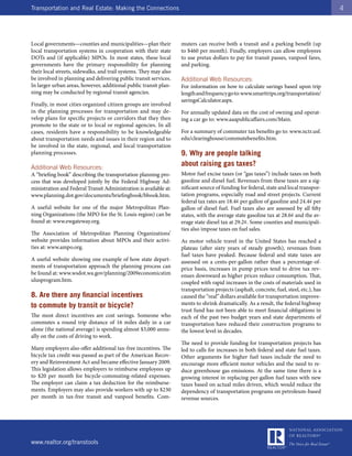 Transportation and Real Estate: Making the Connections                                                                                   4




Local governments—counties and municipalities—plan their           muters can receive both a transit and a parking benefit (up
local transportation systems in cooperation with their state       to $460 per month). Finally, employers can allow employees
DOTs and (if applicable) MPOs. In most states, these local         to use pretax dollars to pay for transit passes, vanpool fares,
governments have the primary responsibility for planning           and parking.
their local streets, sidewalks, and trail systems. They may also
be involved in planning and delivering public transit services.    Additional Web Resources:
In larger urban areas, however, additional public transit plan-    For information on how to calculate savings based upon trip
ning may be conducted by regional transit agencies.                length and frequency go to: www.smarttrips.org/transportation/
                                                                   savingsCalculator.aspx.
Finally, in most cities organized citizen groups are involved
in the planning processes for transportation and may de-           For annually updated data on the cost of owning and operat-
velop plans for specific projects or corridors that they then      ing a car go to: www.aaapublicaffairs.com/Main.
promote to the state or to local or regional agencies. In all
cases, residents have a responsibility to be knowledgeable         For a summary of commuter tax benefits go to: www.nctr.usf.
about transportation needs and issues in their region and to       edu/clearinghouse/commutebenefits.htm.
be involved in the state, regional, and local transportation
planning processes.                                                9. Why are people talking
Additional Web Resources:
                                                                   about raising gas taxes?
A “briefing book” describing the transportation planning pro-      Motor fuel excise taxes (or “gas taxes”) include taxes on both
cess that was developed jointly by the Federal Highway Ad-         gasoline and diesel fuel. Revenues from these taxes are a sig-
ministration and Federal Transit Administration is available at:   nificant source of funding for federal, state and local transpor-
www.planning.dot.gov/documents/briefingbook/bbook.htm.             tation programs, especially road and street projects. Current
                                                                   federal tax rates are 18.4¢ per gallon of gasoline and 24.4¢ per
A useful website for one of the major Metropolitan Plan-           gallon of diesel fuel. Fuel taxes also are assessed by all fifty
ning Organizations (the MPO for the St. Louis region) can be       states, with the average state gasoline tax at 28.6¢ and the av-
found at: www.ewgateway.org.                                       erage state diesel tax at 29.2¢. Some counties and municipali-
                                                                   ties also impose taxes on fuel sales.
The Association of Metropolitan Planning Organizations’
website provides information about MPOs and their activi-          As motor vehicle travel in the United States has reached a
ties at: www.ampo.org.                                             plateau (after sixty years of steady growth), revenues from
                                                                   fuel taxes have peaked. Because federal and state taxes are
A useful website showing one example of how state depart-          assessed on a cents-per-gallon rather than a percentage-of-
ments of transportation approach the planning process can          price basis, increases in pump prices tend to drive tax rev-
be found at: www.wsdot.wa.gov/planning/2009economicstim            enues downward as higher prices reduce consumption. That,
ulusprogram.htm.                                                   coupled with rapid increases in the costs of materials used in
                                                                   transportation projects (asphalt, concrete, fuel, steel, etc.), has
8. Are there any financial incentives                              caused the “real” dollars available for transportation improve-
to commute by transit or bicycle?                                  ments to shrink dramatically. As a result, the federal highway
                                                                   trust fund has not been able to meet financial obligations in
The most direct incentives are cost savings. Someone who           each of the past two budget years and state departments of
commutes a round trip distance of 16 miles daily in a car          transportation have reduced their construction programs to
alone (the national average) is spending almost $3,000 annu-       the lowest level in decades.
ally on the costs of driving to work.
                                                                   The need to provide funding for transportation projects has
Many employers also offer additional tax-free incentives. The      led to calls for increases in both federal and state fuel taxes.
bicycle tax credit was passed as part of the American Recov-       Other arguments for higher fuel taxes include the need to
ery and Reinvestment Act and became effective January 2009.        encourage more efficient motor vehicles and the need to re-
This legislation allows employers to reimburse employees up        duce greenhouse gas emissions. At the same time there is a
to $20 per month for bicycle-commuting-related expenses.           growing interest in replacing per-gallon fuel taxes with new
The employer can claim a tax deduction for the reimburse-          taxes based on actual miles driven, which would reduce the
ments. Employers may also provide workers with up to $230          dependency of transportation programs on petroleum-based
per month in tax-free transit and vanpool benefits. Com-           revenue sources.




www.realtor.org/transtools
 
