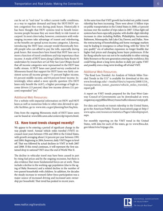 Transportation and Real Estate: Making the Connections                                                                                     6




can be set in “real time” to reflect current traffic conditions,      At the same time that VMT growth has leveled out, public transit
as a way to regulate demand and keep the HOT/HOV sys-                 ridership has been increasing. There were about 11 billion trips
tem congestion-free even during peak hours. Historically it           on public transportation in the United States in 2008, a 4 percent
has been thought that HOV systems tend to benefit lower-              increase over the number of trips taken in 2007. Urban light rail
income people because they are more likely to ride transit or         systems have been especially popular, with double-digit ridership
carpool. In most cities today, however, commuters with wide-          increases in cities including Buffalo, Philadelphia, Sacramento,
ranging incomes take advantage of transit and ridesharing,            Baltimore, Minneapolis, Salt Lake City, Denver, and Dallas. Now
so the benefits are spread across income categories. Likewise,        the restructuring of homebuilding and home mortgage markets
introducing the HOT lane concept would theoretically ben-             may be leading to resurgence in urban living, with the “drive ’til
efit people who can afford to pay the tolls, especially during        you qualify” era of suburban expansion no longer feasible due
peak hours. But researchers have found that HOT lane use is           higher fuel prices and changing home buyer preferences. If the
more a function of travel conditions and trip importance than         far-flung suburbs turn out not to be marketable to either retiring
income. A study of HOT lanes along California State Route 91          Baby Boomers or the new generation entering the workforce, this
undertaken by researchers at Cal Poly San Luis Obispo found           could bring about a long-term decline in daily per-capita VMT
that all income categories were represented in the HOT lane           and possibly even a long-term leveling-off of total VMT.
traffic stream. A HOT lanes user panel survey conducted in
Minnesota found that support for HOT lanes was fairly con-            Additional Web Resources:
sistent across all income groups—71 percent higher income,            “The Road Less Traveled: An Analysis of Vehicle Miles Trav-
61 percent middle income, and 64 percent lower income. In-            eled Trends in the U.S.” is available for download at this site:
terestingly, when asked a more specific question (Do HOT              www.brookings.edu/~/media/Files/rc/reports/2008/1216_
lanes only benefit the rich?), a higher percentage of high-in-        transportation_tomer_puentes/vehicle_miles_traveled_
come drivers (13 percent) than low-income drivers (11 per-            report.pdf.
cent) responded “yes.”
                                                                      A report on VMT trends prepared for the East-West Gate-
Additional Web Resources:                                             way Council of Governments can be downloaded at: www.
For a website with impartial information on HOV and HOT               ewgateway.org/pdffiles/library/trans/trafficvolumes/vmtrpt.pdf.
lanes as well as numerous links to other sites devoted to spe-
                                                                      For data and trends on transit ridership in the United States,
cific facilities, go to: www.mtc.ca.gov/planning/hov/faq.htm.
                                                                      go to the American Public Transit Association’s page at: http://
Data from the ongoing Minnesota study of HOT lanes users              www.apta.com/resources/statistics/Pages/ridershipreport.
can be found at: www.hhh.umn.edu/centers/slp/reports.html.            aspx.

                                                                      For monthly reporting on the VMT trend in the United
13. Have travel trends changed recently?                              States, with data for each of the states, go to: www.fhwa.dot.
We appear to be entering a period of significant change in the        gov/ohim/tvtw/tvtpage.cfm.
way people travel. Annual vehicle miles traveled (VMT) in-
creased most years between 1956 and 2004 in the United States,
with growth averaging about 2.4 percent per year between 1991
and 2004. Beginning in 2004, however, daily VMT began to level
off. That was followed by actual declines in VMT in both 2007
and 2008. If this trend continues, it will represent the first sus-
tained drop in national VMT since the end of World War II.

The decline in vehicular travel may have been caused in part
by rising fuel prices and by the ongoing recession, but there is
also evidence that more fundamental forces are at work. These
include a decline in the working-age population (due to the ag-
ing of Baby Boomers) and a related decline in the number of
two-parent households with children. In addition, for decades
the steady increase in women’s labor-force participation was a
major source of increased driving and increased auto owner-
ship per household. That trend has peaked in recent years.




www.realtor.org/transtools
 