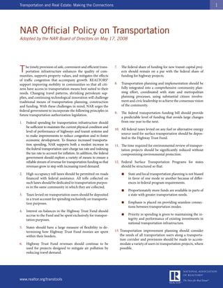 Transportation and Real Estate: Making the Connections                                                                                   1




NAR Official Policy on Transportation
Adopted by the NAR Board of Directors on May 17, 2008




T   he timely provision of safe, convenient and efficient trans-
    portation infrastructure enhances the quality of com-
munities, supports property values, and mitigates the effects
                                                                       7.   The federal share of funding for new transit capital proj-
                                                                            ects should remain on a par with the federal share of
                                                                            funding for highway projects.
of traffic congestion that accompany growth. REALTORS®
support improving mobility in communities so that all citi-            8.   Transportation planning and implementation should be
zens have access to transportation means best suited to their               fully integrated into a comprehensive community plan-
needs. Changing travel patterns, shrinking petroleum sup-                   ning effort, coordinated with state and metropolitan
plies, and continuing technological innovation will challenge               planning processes, using substantial citizen involve-
traditional means of transportation planning, construction                  ment and civic leadership to achieve the consensus vision
and funding. With these challenges in mind, NAR urges the                   of the community.
federal government to incorporate the following principles in
                                                                       9.   The federal transportation funding bill should provide
future transportation authorization legislation.
                                                                            a predictable level of funding that avoids large changes
1.   Federal spending for transportation infrastructure should              from one year to the next.
     be sufficient to maintain the current physical condition and
                                                                       10. All federal taxes levied on any fuel or alternative energy
     level of performance of highways and transit systems and
                                                                           source used for surface transportation should be depos-
     to make improvements to reduce congestion and to foster
                                                                           ited in the Highway Trust Fund.
     economic development. To finance increased transporta-
     tion spending, NAR supports both a modest increase in             11. The time required for environmental review of transpor-
     the federal transportation user charge tax rate and indexing          tation projects should be significantly reduced without
     the tax rate to account for inflation. In addition, the federal       compromising environmental protection.
     government should explore a variety of means to ensure a
     reliable stream of revenue for transportation funding so that     12. Federal Surface Transportation Programs for states
     revenues grow in step with increasing travel demand.                  should be structured so that:

2.   High occupancy toll lanes should be permitted on roads                 ■   State and local transportation planning is not biased
     financed with federal assistance. All tolls collected on                   in favor of one mode or another because of differ-
     such lanes should be dedicated to transportation purpos-                   ences in federal program requirements.
     es in the same community in which they are collected.
                                                                            ■   Proportionately more funds are available in parts of
3.   Taxes levied on transportation users should be deposited                   a state with greater transportation needs.
     in a trust account for spending exclusively on transporta-
     tion purposes.                                                         ■   Emphasis is placed on providing seamless connec-
                                                                                tions between transportation modes.
4.   Interest on balances in the Highway Trust Fund should
     accrue to the Fund and be spent exclusively for transpor-              ■   Priority in spending is given to maintaining the in-
     tation purposes.                                                           tegrity and performance of existing investments in
                                                                                national transportation infrastructure.
5.   States should have a large measure of flexibility in de-
     termining how Highway Trust Fund monies are spent                 13. Transportation improvement planning should consider
     within their borders.                                                 the needs of all transportation users along a transporta-
                                                                           tion corridor and provisions should be made to accom-
6.   Highway Trust Fund revenues should continue to be                     modate a variety of users in transportation projects, where
     used for projects designed to mitigate air pollution by               possible.
     reducing travel demand.




www.realtor.org/transtools
 