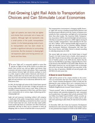 Transportation and Real Estate: Making the Connections                                                                                1




Fast-Growing Light Rail Adds to Transportation
Choices and Can Stimulate Local Economies

                                                                    The transportation environment is changing rapidly, howev-
                                                                    er. Light rail’s success is leading transportation planners and
    Light rail systems are trains that are lighter                  local government officials across the country to propose new
                                                                    systems for their communities, and light rail is now growing
    and shorter than commuter rail or heavy rail                    faster than other modes. The American Public Transporta-
    systems. Although light rail represents only                    tion Association (APTA) reported that light rail and streetcar
                                                                    ridership increased by 8.3 percent in 2008, highest among all
    a small portion of the public transportation
                                                                    modes of public transportation. Total ridership for the year
    market, it is the fastest growing mode of pub-                  was 465.1 million. APTA reported double-digit increases in
    lic transportation and has been shown to                        light rail ridership last year in Charlotte, Buffalo, Philadel-
                                                                    phia, Sacramento, Baltimore, Minneapolis, Salt Lake City,
    provide a significant stimulus to surrounding                   New Jersey, Denver, and Dallas. Denver is already exceeding
    economies. But the recession is slowing light                   its ridership projections for 2020.
    rail expansion plans and forcing service cut-                   The newest light rail system in the United States is Sound
    backs and fare hikes.                                           Transit’s 15.6-mile Central Link in Seattle, which opened in
                                                                    July 2009. Nearly 62 percent of the voters approved an exten-
                                                                    sion of Seattle’s system in the 2008 election. Before that the
                                                                    latest was the METRO in sprawling, congested Phoenix. Prior
                                                                    to the launch of the METRO in December 2008, Phoenix, the
T    he term “light rail” is commonly applied to trains that
     operate on rights-of-way off the streets or on urban-area
streets, have several cars, and are lighter and shorter than
                                                                    fifth-largest American city, was the largest with no passenger
                                                                    rail service of any kind. Amtrak didn’t even stop there. In the
                                                                    first two days of operation, 200,000 rail-starved people rode
commuter rail trains or heavy rail systems. There is generally
                                                                    METRO’s 20-mile starter line.
some distance between light rail stations, perhaps as much
as a mile, except in urban centers. Streetcars, also known as
trolleys, usually share city streets with cars, trucks and buses,   A Boost to Local Economies
have one or two cars and stop every few blocks. In most cases,      Light rail has proven to be a major stimulus to the econo-
light rail and streetcars run on electricity delivered by over-     mies of communities that have built new systems in recent
head power lines.                                                   years. Transit-oriented development (TOD) is built into the
                                                                    planning for some systems, but is not a consistent factor in
In 1981, the first light rail system in the United States opened    the growth of light rail. (See “Developers Are Building More
in San Diego. Nearly 30 years later, 34 light rail systems are      Walkable Neighborhoods Around Transit Systems.”)
serving communities from coast to coast. Many of them are
involved in major expansions of their lines, and three dozen        “Transit-oriented” refers to developments clustered around
more communities are in various stages of planning and de-          transit stations with amenities designed for safe, convenient
veloping light rail.                                                use by pedestrians. One agency that actively promoted TOD
                                                                    was Dallas Area Rapid Transit (DART), which currently op-
Light rail and streetcars (including trolleys) still comprise       erates two lines on 45 miles of track in Dallas and its sub-
a small part of the public transportation market across the         urbs and is planning to add a third, 28-mile line by December
country: light rail ridership accounted for less than 1 percent     2010.
of total transit trips last year, much less than major public
transit modes like buses or commuter rail. Most Americans,          In November 2007, the Center for Economic Development
meanwhile, still hop in their cars to commute to work, go           and Research at the University of North Texas issued a report
shopping, take in a movie or haul the kids to soccer practice.      on the potential fiscal impacts of TOD in the DART service




www.realtor.org/transtools
 