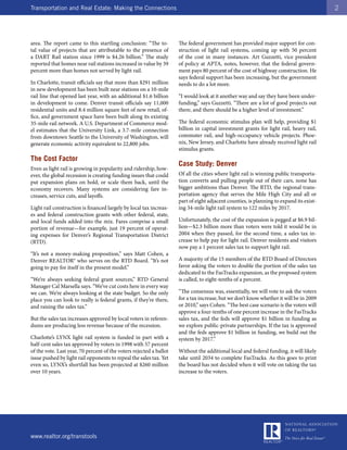 Transportation and Real Estate: Making the Connections                                                                                   2




area. The report came to this startling conclusion: “The to-         The federal government has provided major support for con-
tal value of projects that are attributable to the presence of       struction of light rail systems, coming up with 50 percent
a DART Rail station since 1999 is $4.26 billion.” The study          of the cost in many instances. Art Guzzetti, vice president
reported that homes near rail stations increased in value by 39      of policy at APTA, notes, however, that the federal govern-
percent more than homes not served by light rail.                    ment pays 80 percent of the cost of highway construction. He
                                                                     says federal support has been increasing, but the government
In Charlotte, transit officials say that more than $291 million      needs to do a lot more.
in new development has been built near stations on a 10-mile
rail line that opened last year, with an additional $1.6 billion     “I would look at it another way and say they have been under-
in development to come. Denver transit officials say 11,000          funding,” says Guzzetti. “There are a lot of good projects out
residential units and 8.4 million square feet of new retail, of-     there, and there should be a higher level of investment.”
fice, and government space have been built along its existing
35-mile rail network. A U.S. Department of Commerce mod-             The federal economic stimulus plan will help, providing $1
el estimates that the University Link, a 3.7-mile connection         billion in capital investment grants for light rail, heavy rail,
from downtown Seattle to the University of Washington, will          commuter rail, and high-occupancy vehicle projects. Phoe-
generate economic activity equivalent to 22,800 jobs.                nix, New Jersey, and Charlotte have already received light rail
                                                                     stimulus grants.
The Cost Factor
                                                                     Case Study: Denver
Even as light rail is growing in popularity and ridership, how-
ever, the global recession is creating funding issues that could     Of all the cities where light rail is winning public transporta-
put expansion plans on hold, or scale them back, until the           tion converts and pulling people out of their cars, none has
economy recovers. Many systems are considering fare in-              bigger ambitions than Denver. The RTD, the regional trans-
creases, service cuts, and layoffs.                                  portation agency that serves the Mile High City and all or
                                                                     part of eight adjacent counties, is planning to expand its exist-
Light rail construction is financed largely by local tax increas-    ing 34-mile light rail system to 122 miles by 2017.
es and federal construction grants with other federal, state,
and local funds added into the mix. Fares comprise a small           Unfortunately, the cost of the expansion is pegged at $6.9 bil-
portion of revenue—for example, just 19 percent of operat-           lion—$2.3 billion more than voters were told it would be in
ing expenses for Denver’s Regional Transportation District           2004 when they passed, for the second time, a sales tax in-
(RTD).                                                               crease to help pay for light rail. Denver residents and visitors
                                                                     now pay a 1 percent sales tax to support light rail.
“It’s not a money-making proposition,” says Matt Cohen, a
Denver REALTOR® who serves on the RTD Board. “It’s not               A majority of the 15 members of the RTD Board of Directors
going to pay for itself in the present model.”                       favor asking the voters to double the portion of the sales tax
                                                                     dedicated to the FasTracks expansion, as the proposed system
“We’re always seeking federal grant sources,” RTD General            is called, to eight-tenths of a percent.
Manager Cal Marsella says. “We’ve cut costs here in every way
we can. We’re always looking at the state budget. So the only        “The consensus was, essentially, we will vote to ask the voters
place you can look to really is federal grants, if they’re there,    for a tax increase, but we don’t know whether it will be in 2009
and raising the sales tax.”                                          or 2010,” says Cohen. “The best case scenario is the voters will
                                                                     approve a four-tenths of one percent increase in the FasTracks
But the sales tax increases approved by local voters in referen-     sales tax, and the feds will approve $1 billion in funding as
dums are producing less revenue because of the recession.            we explore public-private partnerships. If the tax is approved
                                                                     and the feds approve $1 billion in funding, we build out the
Charlotte’s LYNX light rail system is funded in part with a          system by 2017.”
half-cent sales tax approved by voters in 1998 with 57 percent
of the vote. Last year, 70 percent of the voters rejected a ballot   Without the additional local and federal funding, it will likely
issue pushed by light rail opponents to repeal the sales tax. Yet    take until 2034 to complete FasTracks. As this goes to print
even so, LYNX’s shortfall has been projected at $260 million         the board has not decided when it will vote on taking the tax
over 10 years.                                                       increase to the voters.




www.realtor.org/transtools
 