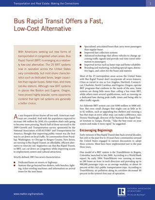 Transportation and Real Estate: Making the Connections                                                                                 1




Bus Rapid Transit Offers a Fast,
Low-Cost Alternative

                                                                    ■   Specialized, articulated buses that carry more passengers
                                                                        than regular buses
    With Americans seeking out new forms of                         ■   Improved fare collection systems
    transportation in congested urban areas, Bus                    ■   Advanced technology that allows vehicles to change up-
                                                                        coming traffic signals and provide real-time travel infor-
    Rapid Transit (BRT) is emerging as a relative-                      mation to passengers
    ly low-cost alternative. The 25 BRT systems                     ■   Improved service such as faster trips and better reliability
                                                                    ■   Branding and marketing, including special signs, distinc-
    now in operation across the United States
                                                                        tive logos, and colors for the buses and stations
    vary considerably, but most share character-
                                                                    Most of the 25 metropolitan areas across the United States
    istics such as dedicated lanes, larger capaci-                  with Bus Rapid Transit don’t incorporate all seven features.
    ties than regular buses, faster trips, and more                 Cities as varied in size as Los Angeles; Hartford, Connecti-
    rail-like stations. Although new BRT systems                    cut; Charlotte, North Carolina; and Eugene, Oregon, operate
                                                                    BRT programs that conform to the needs of the area. Some
    in places like Boston and Eugene, Oregon,                       systems are doing little more than calling a bus route BRT,
    have proved highly popular, some opponents                      while others meet several qualifications, such as running on
                                                                    a dedicated lane during peak traffic times and being able to
    contend that light rail systems are generally                   affect traffic signals.
    a better choice.
                                                                    An elaborate BRT system can cost $300 million to $400 mil-
                                                                    lion. But even small changes that might cost as little as $1
                                                                    to $2 million, such as upgrading bus shelters and running a

A    s any frequent driver knows all too well, American road-       bus that stops at every other stop, can make a difference, says
     ways are crowded. And with the population expected to          Dennis Hinebaugh, director of the National Bus Rapid Tran-
increase 100 million by 2050, it’s a problem that’s only going      sit Institute in Tampa, Florida. “Take the best route on your
to become more pressing. Nearly half of those surveyed in the       system and make it more rapid,” he suggested.
2009 Growth and Transportation survey, sponsored by the
National Association of REALTORS® and Transportation for            Encouraging Beginnings
America, thought that improving public transit was the best         Early versions of Bus Rapid Transit date back several decades,
way to cut down on local traffic. So communities from Puyal-        but only in the past five to 10 years have communities around
lup, Washington, to Chicago to Bergen County, New Jersey,           the United States engaged in earnest discussions to adopt
are turning to Bus Rapid Transit, an affordable, efficient alter-   these systems. Most have been implemented just in the past
native to intercity rail. Supporters say that Bus Rapid Transit,    three years.
or BRT, can cut down on congestion while improving access
to employment centers and cultural attractions.                     One model of a BRT system is the TransMilenio in Bogota,
                                                                    Colombia, launched in late 2000. According to a World Bank
Strictly defined, BRT has seven characteristics:                    report, by early 2004 TransMilenio was running as many
■   Dedicated lanes on streets or highways                          as 280 buses an hour in each direction and providing up to
■   Stations that go beyond bus shelters, with benches, light-      900,000 passenger trips on an average weekday, or about 16
    ing, ticket vending machines, and information on arrival        percent of the city’s public transportation trips. According to
    times for the next buses                                        TransMilenio, air pollution along its corridors decreased 40
                                                                    percent in the system’s first year of operation.




www.realtor.org/transtools
 