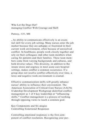 Who Let the Dogs Out?
managing Conflict With Courage and Skill
Pettrcy, /f;V, MS
„ he ability to communicate effectively is an essen-
tial skill for every job setting. Many nurses enter the joh
market because they are unhappy or frustrated in their
current work environment, often because of unresolved
conflict. In healthcare, people work closely together and
rely on their colleagues imd other team members when
caring for patients and their families. These team mem-
bers come from vaiying backgrounds and cultures, and
hold diverse values. This diversity, in addition to the
innate stress and urgency in most acute care hospital
settings, makes conflict a common occurrence. If a
group does not resolve conflict effectively over time, a
toxic and negative work environment is created.
Effective communication skills will greatly enhance
nurses' ability to influence their environment. The
American Association of Critical-Care Nurses (AACN)
li'adership Development Workgroup identified conflict
management as 1 of 4 key leadership or "influencing
skills."' Conflict management is a process of working
through opposing views to reach a common goal.
Key Components and Sti-ategies
Controlling ILmotional Responses
Controlling emotional responses is the first com-
ponent of conflict resolution. Recognizing your per-
 