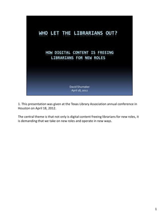 1. This presentation was given at the Texas Library Association annual conference in
Houston on April 18, 2012.

The central theme is that not only is digital content freeing librarians for new roles, it
is demanding that we take on new roles and operate in new ways.




                                                                                             1
 