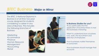 BTEC Business- Major or Minor
Is Business Studies for you?
•If you particularly find the
application of business theory to real
life businesses interesting
•Want to understand how a business
runs, work, the recruitment and
selection of employees
•how businesses market themselves
to consumers
•how businesses should manage their
accounts
The BTEC 3 National Diploma in
Business is a full-time two-year
course designed for students
considering a career in any
area of Business. This includes
the following branches of
Business:
•Marketing
•E-commerce
•Finance
•Human Resource
Management
•Accounting
•Retail
12
 