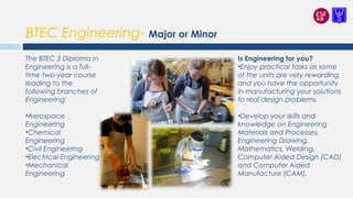 BTEC Engineering- Major or Minor
Is Engineering for you?
•Enjoy practical tasks as some
of the units are very rewarding
and you have the opportunity
in manufacturing your solutions
to real design problems
•Develop your skills and
knowledge on Engineering
Materials and Processes,
Engineering Drawing,
Mathematics, Welding,
Computer Aided Design (CAD)
and Computer Aided
Manufacture (CAM).
The BTEC 3 Diploma in
Engineering is a full-
time two-year course
leading to the
following branches of
Engineering:
•Aerospace
Engineering
•Chemical
Engineering
•Civil Engineering
•Electrical Engineering
•Mechanical
Engineering
13
 