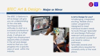 BTEC Art & Design- Major or Minor
The BTEC 3 Diploma in
Art & Design will give
you an understanding
of the vital skills,
techniques and
attitudes to start as a
successful professional
or move on to further
study. It will give an
insight into employment
opportunities available
in the art and design
world so that you can
progress into a specific
area of work within the
industry.
Is Art & Design for you?
•challenging, integrated,
exciting, flexible and a
varied programme
•designed to meet
individual student needs
•a route through 'Specialist
Art and Design Pathways’
•relevant and purposeful
pre-vocational course that
can lead to various
pathways.
•provides awards and
qualifications required for
university entry or the work
place.
14
 