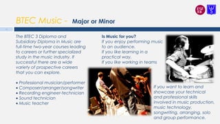 BTEC Music - Major or Minor
Is Music for you?
If you enjoy performing music
to an audience.
If you like learning in a
practical way.
If you like working in teams
15
The BTEC 3 Diploma and
Subsidiary Diploma in Music are
full-time two-year courses leading
to careers or further specialized
study in the music industry. If
successful there are a wide
variety of prospective careers
that you can explore.
 
• Professional musician/performer
• Composer/arranger/songwriter
• Recording engineer-technician
• Sound technician
• Music teacher
If you want to learn and
showcase your technical
and professional skills
involved in music production,
music technology,
songwriting, arranging, solo
and group performance.
 