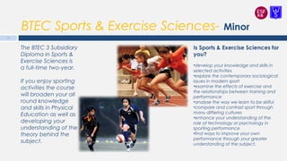 BTEC Sports & Exercise Sciences- Minor
Is Sports & Exercise Sciences for
you?
•develop your knowledge and skills in
selected activities
•explore the contemporary sociological
issues in modern sport
•examine the effects of exercise and
the relationships between training and
performance
•analyse the way we learn to be skilful
•compare and contrast sport through
many differing cultures
•enhance your understanding of the
role of technology or psychology in
sporting performance
•find ways to improve your own
performance through your greater
understanding of the subject.
The BTEC 3 Subsidiary
Diploma in Sports &
Exercise Sciences is
a full-time two-year.
If you enjoy sporting
activities the course
will broaden your all
round knowledge
and skills in Physical
Education as well as
developing your
understanding of the
theory behind the
subject.
16
 