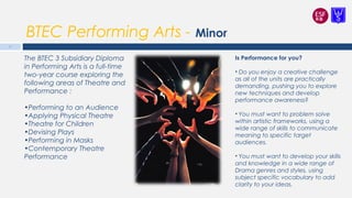 BTEC Performing Arts - Minor
Is Performance for you?
• Do you enjoy a creative challenge
as all of the units are practically
demanding, pushing you to explore
new techniques and develop
performance awareness?
• You must want to problem solve
within artistic frameworks, using a
wide range of skills to communicate
meaning to specific target
audiences.
• You must want to develop your skills
and knowledge in a wide range of
Drama genres and styles, using
subject specific vocabulary to add
clarity to your ideas.
17
The BTEC 3 Subsidiary Diploma
in Performing Arts is a full-time
two-year course exploring the
following areas of Theatre and
Performance :
•Performing to an Audience
•Applying Physical Theatre
•Theatre for Children
•Devising Plays
•Performing in Masks
•Contemporary Theatre
Performance
 