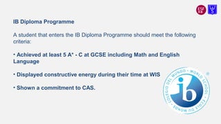 IB Diploma Programme
A student that enters the IB Diploma Programme should meet the following
criteria:
• Achieved at least 5 A* - C at GCSE including Math and English
Language
• Displayed constructive energy during their time at WIS
• Shown a commitment to CAS.
 