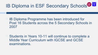 IB Diploma in ESF Secondary Schools
 IB Diploma Programme has been introduced for
Post 16 Students across the 5 Secondary Schools in
2007
 Students in Years 10-11 will continue to complete a
Middle Year Curriculum with IGCSE and GCSE
examinations.
 