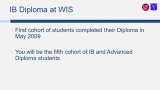 IB Diploma at WIS
 First cohort of students completed their Diploma in
May 2009
 You will be the fifth cohort of IB and Advanced
Diploma students
 