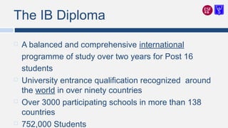 The IB Diploma
 A balanced and comprehensive international
programme of study over two years for Post 16
students
 University entrance qualification recognized around
the world in over ninety countries
 Over 3000 participating schools in more than 138
countries
 752,000 Students
 