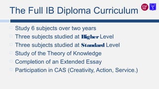 The Full IB Diploma Curriculum
 Study 6 subjects over two years
 Three subjects studied at HigherLevel
 Three subjects studied at Standard Level
 Study of the Theory of Knowledge
 Completion of an Extended Essay
 Participation in CAS (Creativity, Action, Service.)
 
