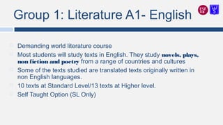 Group 1: Literature A1- English
 Demanding world literature course
 Most students will study texts in English. They study novels, plays,
non fiction and poetry from a range of countries and cultures
 Some of the texts studied are translated texts originally written in
non English languages.
 10 texts at Standard Level/13 texts at Higher level.
 Self Taught Option (SL Only)
 