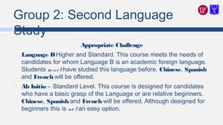 Group 2: Second Language
Study
Appropriate Challenge
• Language BHigher and Standard. This course meets the needs of
candidates for whom Language B is an academic foreign language.
Students m ust have studied this language before. Chinese, Spanish
and French will be offered.
 Ab Initio – Standard Level. This course is designed for candidates
who have a basic grasp of the Language or are relative beginners.
Chinese, Spanish and French will be offered. Although designed for
beginners this is no t an easy option.
 