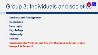 Group 3: Individuals and societies
 Business and Management
 Economics
 Geography
 Psychology
 Philosophy
 History
 Environmental Systems and Society (Group 3 orGroup 4, also
Group 3 & Group 4)
 
