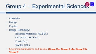 Group 4 – Experimental Sciences
 Chemistry
 Biology
 Physics
 Design Technology:
Resistant Materials ( HL & SL )
CAD/CAM ( HL & SL )
Food ( SL )
Textiles ( SL )
 Environmental Systems and Society (Group 3 orGroup 4, also Group 3 &
Group 4)
 