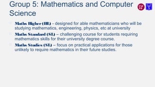 Group 5: Mathematics and Computer
Science
 Maths Higher(HL) - designed for able mathematicians who will be
studying mathematics, engineering, physics, etc at university
 Maths Standard (SL) – challenging course for students requiring
mathematics skills for their university degree course.
 Maths Studies (SL) – focus on practical applications for those
unlikely to require mathematics in their future studies.
 