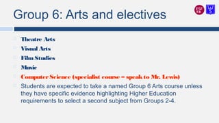 Group 6: Arts and electives
 Theatre Arts
 Visual Arts
 FilmStudies
 Music
 ComputerScience (specialist course – speakto Mr. Lewis)
 Students are expected to take a named Group 6 Arts course unless
they have specific evidence highlighting Higher Education
requirements to select a second subject from Groups 2-4.
 