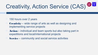 Creativity, Action Service (CAS)
 150 hours over 2 years
 Creativity – wide range of arts as well as designing and
implementing service projects
 Action – individual and team sports but also taking part in
expeditions and local/international projects
 Service – community and social service activities
 