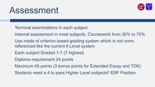Assessment
 Terminal examinations in each subject
 Internal assessment in most subjects. Coursework from 30% to 70%
 Use made of criterion based grading system which is not norm
referenced like the current A Level system
 Each subject Graded 1-7 (7 highest)
 Diploma requirement 24 points
 Maximum 45 points (3 bonus points for Extended Essay and TOK)
 Students need a 4 to pass Higher Level subjects!! ESF Position
 