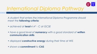 International Diploma Pathway
A student that enters the International Diploma Programme should
meet the following criteria:
• achieved at least 4 A* - C at GCSE
• have a good level of numeracy with a good standard of written
communication skills
• displayed constructive energy during their time at WIS
• shown a commitment to CAS
6
 