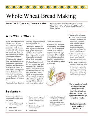 Whole Wheat Bread Making
F r o m t h e k i t c h e n o f Ta m my H u l s e                         *With excerpts from “Secrets of the Masters
                                                                          Made Easy—Whole Wheat Bread Making”, by
                                                                          Diana Ballard


                                                                                                          *Special points of interest:
Why Whole Whea t?                                                                                         • A wheat kernel is divided
                                                                                                            into three main parts; the
Wheat is also known as the         cally has the germ removed         should not use spelt)                 outer layer, called the
“staff of life”. It is the         to improve shelf life.                                                   bran; the inner starchy
                                                                      When selecting wheat for
most nutritious grain for                                                                                   layer, called the en-
                                   Wheat flour is one of the          bread-making, it is impor-            dosperm; and the tiny
man on the earth. It is es-        least expensive sources of         tant to look at the protein           embryo at the base of the
pecially rich in B vitamins        high quality protein you           content. Hard white or                kernel, called the germ.
and protein and fiber. It          can buy. It costs about            hard red wheat with high
also contains several other                                                                               • The outer layer, or the
                                   $.15 per pound compared            protein (16-20%) is ideal.            bran makes up 14% of the
vitamins and minerals.             to animal protein that is          If the wheat contains less            kernel and is removed
White flour has been re-           about $2.00 per pound.             than 16% protein, gluten              when making white flour
fined and has had both the                                            flour will need to be added
                                   If wheat allergy or sensitiv-                                          • Most of the B vitamins are
bran and the wheat germ            ity is a concern, the spelt        to the bread.                         contained in the bran layer
removed. The wheat bran            grain may be a good alter-
is an excellent source of                                                                                 • B vitamins strengthen the
                                   native. Spelt is the origi-                                              nerves. If stress is a part
fiber and the wheat germ is        nal wheat grain before hy-                                               of your life, you can really
rich in B vitamins, iron,          brid grains were devel-                                                  help yourself by including
potassium, magnesium,              oped. Many people with                                                   whole wheat in your diet
zinc and protein. It is also       wheat allergies have been
a natural source of Vitamin        able to tolerate spelt with-
E.                                 out a problem. (People
Purchased wheat flour typi-        with a true gluten allergy
                                                                                                           The principles of good
                                                                                                             bread-making are
                                                                                                              always the same.
Equipment                                                                                                   Learn the principles,
                                                                                                           then you can vary the
                                                                                                          ingredients and still get
The following is a list of basic   •   Electric mixer or large bowl   •   Standard size baking pans (7
equipment that will help ensure        (the whole process can be          1/2 inches long, 3 1/2 inches
                                                                                                              excellent results.
your success:                          done by hand if necessary)         wide on bottom, 2 3/4
•                                                                         inches deep (deeper pans
     Liquid and dry measuring      •   Rolling pin
     cups, measuring spoons
                                                                          are OK but wider pans tend       The key to successful
                                   •   Thin cloths to dampen and          to cause problems)                 bread making is
•    Wheat grinder                     cover rising loaves
                                                                                                               PRACTICE
•    Spatula or large spoons       •   Cooling Racks
 