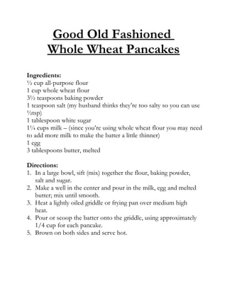 Good Old Fashioned
       Whole Wheat Pancakes
Ingredients:
½ cup all-purpose flour
1 cup whole wheat flour
3½ teaspoons baking powder
1 teaspoon salt (my husband thinks they’re too salty so you can use
½tsp)
1 tablespoon white sugar
1¼ cups milk – (since you’re using whole wheat flour you may need
to add more milk to make the batter a little thinner)
1 egg
3 tablespoons butter, melted

Directions:
1. In a large bowl, sift (mix) together the flour, baking powder,
   salt and sugar.
2. Make a well in the center and pour in the milk, egg and melted
   butter; mix until smooth.
3. Heat a lightly oiled griddle or frying pan over medium high
   heat.
4. Pour or scoop the batter onto the griddle, using approximately
   1/4 cup for each pancake.
5. Brown on both sides and serve hot.
 