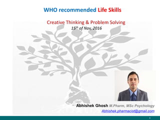 1
WHO recommended Life Skills
Creative Thinking & Problem Solving
15th of Nov, 2016
Abhishek Ghosh M.Pharm, MSc Psychology
Abhishek.pharmacist@gmail.com
 