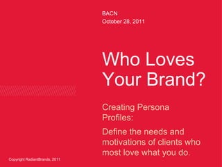 BACN
                                October 28, 2011




                                Who Loves
                                Your Brand?
                                Creating Persona
                                Profiles:
                                Define the needs and
                                motivations of clients who
                                most love what you do.
Copyright RadiantBrands, 2011
 