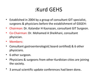 Kurd GEHS: Established in 2004 by a group of consultant GIT specialist, surgeons & physicians before the establishment of GSGEH: Chairman:  Dr. Kalandar H Kasnazan, consultant GIT Surgeon. Co-Chairman:  Dr. Mohamed A Sheikhani, consultant physician. Members:  Consultant gastroenterologist( board certified) & 6 other physicians. 6 other surgeon. Physicians & surgeons from other Kurdistan cities are joining the society. 3 annual scientific update conferences had been done . We are preparing for the next conference. 