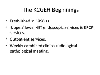 The KCGEH Beginnings: Established in 1996 as: Upper/ lower GIT endoscopic services & ERCP services. Outpatient services. Weekly combined clinico-radiological-pathological meeting. 