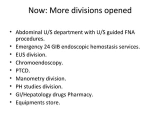 Now: More divisions opened Abdominal U/S department with U/S guided FNA procedures. Emergency 24 GIB endoscopic hemostasis services. EUS division. Chromoendoscopy. PTCD. Manometry division. PH studies division. GI/Hepatology drugs Pharmacy. Equipments store. 