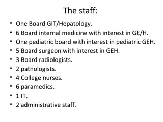 The staff:  One Board GIT/Hepatology. 6 Board internal medicine with interest in GE/H. One pediatric board with interest in pediatric GEH. 5 Board surgeon with interest in GEH. 3 Board radiologists. 2 pathologists. 4 College nurses. 6 paramedics. 1 IT. 2 administrative staff. 
